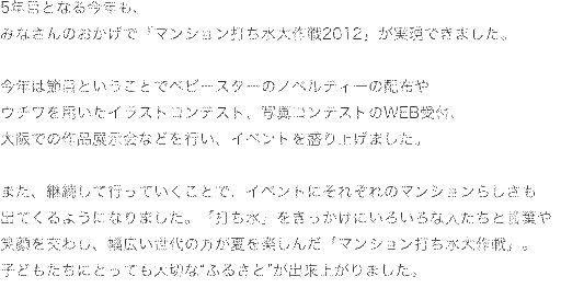 多くのみなさんの「力」で実現した 
「マンション打ち水大作戦2011」。
今年は999のマンション、
50,923世帯のみなさんが「大作戦」を敢行！
「打ち水」というイベントをきっかけに、
エコ活動の意識の高まりやコミュニケーションの輪が広がりました。
これからも、みなさんが「ハッピー」になれる
 大作戦を行ってまいりましょう！