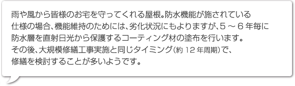 雨や風から皆様のお宅を守ってくれる屋根。防水機能が施されている仕様の場合、機能維持のためには、劣化状況にもよりますが、5～6年毎に防水層を直射日光から保護するコーティング材の塗布を行います。
その後、大規模修繕工事実施と同じタイミング（約12年周期）で、修繕を検討することが多いようです。　　