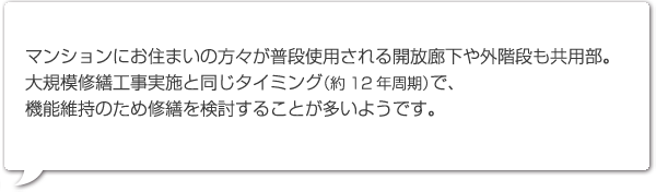 マンションにお住まいの方々が普段使用される開放廊下や外階段も共用部。大規模修繕工事実施と同じタイミング（約12年周期）で、機能維持のため修繕を検討することが多いようです。