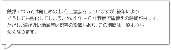 鉄部については錆止めの上、仕上塗装をしていますが、経年によりどうしても劣化してしまうため、4年～6年程度で塗替えの時期が来ます。ただし、海が近い地域等は塩害の影響もあり、この期間は一般よりも短くなります。