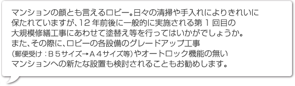 マンションの顔とも言えるロビー。日々の清掃や手入れによりきれいに保たれていますが、12年前後に一般的に実施される第1回目の大規模修繕工事にあわせて塗替え等を行ってはいかがでしょうか。また、その際に、ロビーの各設備のグレードアップ工事（郵便受け：Ｂ５サイズ→Ａ４サイズ等）やオートロック機能の無いマンションへの新たな設置も検討されることもお勧めします。