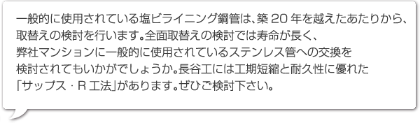 一般的に使用されている塩ビライニング鋼管は、築20年を越えたあたりから、取替えの検討を行います。全面取替えの検討では寿命が長く、弊社マンションに一般的に使用されているステンレス管への交換を検討されてもいかがでしょうか。長谷工には工期短縮と耐久性に優れた「サップス・R工法」があります。ぜひご検討下さい。