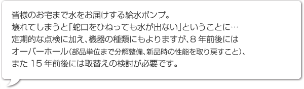 皆様のお宅まで水をお届けする給水ポンプ。
壊れてしまうと「蛇口をひねっても水が出ない」ということに…定期的な点検に加え、機器の種類にもよりますが、8年前後にはオーバーホール（部品単位まで分解整備、新品時の性能を取り戻すこと）、また15年前後には取替えの検討が必要です。