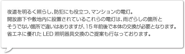 夜道を明るく照らし、防犯にも役立つ、マンションの電灯。
開放廊下や敷地内に設置されているこれらの電灯は、雨ざらしの箇所とそうでない箇所で違いはありますが、15年前後で本体の交換が必要となります。省エネに優れたLED照明器具交換のご提案も行なっております。