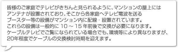 皆様のご家庭でテレビがきちんと見られるように、マンションの屋上にはアンテナが設置されており、そこから各家庭へテレビ電波を送るブースター等の設備がマンション内に配線・設置されています。
これらの設備は一般的に10～15年前後で交換が必要になります。ケーブルテレビでご覧になられている場合でも、環境等により異なりますが、20年程度でケーブルの交換検討時期を迎えます。