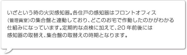 いざという時の火災感知器。各住戸の感知器はフロントオフィス
（管理員室）の集合盤と連動しており、どこのお宅で作動したのかがわかる仕組みになっています。定期的な点検に加えて、20年前後には感知器の取替え、集合盤の取替えの時期となります。