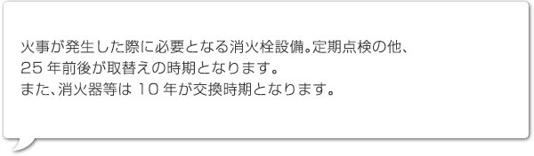 火事が発生した際に必要となる消火栓設備。定期点検の他、
25年前後が取替えの時期となります。また、消火器等は10年が交換時期となります。