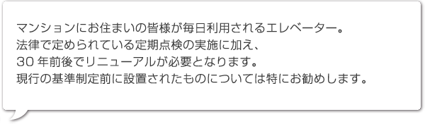 マンションにお住まいの皆様が毎日利用されるエレベーター。
法律で定められている定期点検の実施に加え、30年前後でリニューアルが必要となります。現行の基準制定前に設置されたものについては特にお勧めします。