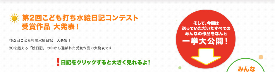 第2回こども打ち水絵日記コンテスト 受賞作品 大発表！
「第2回こども打ち水絵日記」大募集！
80を超える「絵日記」の中から選ばれた受賞作品の大発表です！