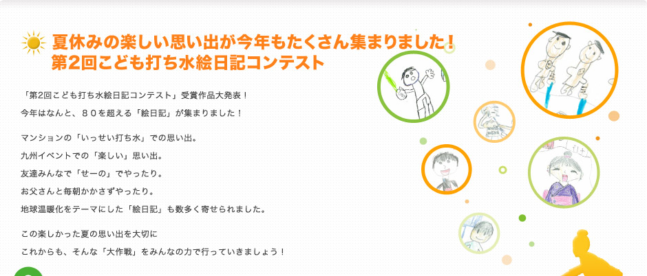 夏休みの楽しい思い出が今年もたくさん集まりました！ 第2回こども打ち水絵日記コンテスト
「第2回こども打ち水絵日記コンテスト」受賞作品大発表！
今年はなんと、80を超える「絵日記」が集まりました！
マンションの「いっせい打ち水」での思い出。
九州イベントでの「楽しい」思い出。
友達みんなで「せーの」でやったり。
お父さんと毎朝かかさずやったり。
地球温暖化をテーマにした「絵日記」も数多く寄せられました。
この楽しかった夏の思い出を大切に
これからも、そんな「大作戦」をみんなの力で行っていきましょう！