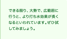 できる限り、大勢で、広範囲に行うと、より打ち水効果が長くなるといわれています。ぜひ試してみましょう。