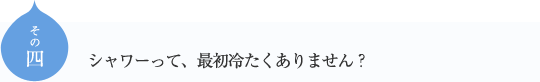 その四
シャワーって、最初冷たくありません？