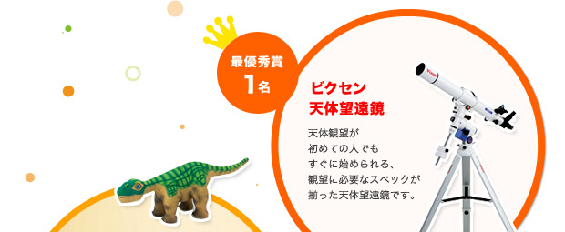 最優秀賞1名 ビクセン天体望遠鏡
天体観望が初めての人でもすぐに始められる、
観望に必要なスペックが揃った天体望遠鏡です。