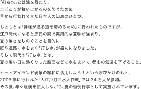 「打ち水」とは涼を得たり、土ぼこりが舞い上がるのを防ぐために
昔から行われてきた日本人の知恵のひとつ。
もともとは「神様が通る道を清めるため」に行われたものですが、
江戸時代になると庶民の間で実用的な意味が強まり、
夏の暑さをしのぐことを目的に、庭や道路に水をまく「打ち水」が盛んになりました。
そして現代の「打ち水」とは、
夏の暑い日に熱くなった路面などに水をまいて、都市の気温を下げること。
ヒートアイランド現象の緩和に活用しよう！という呼びかけのもと、
2003年に行われた「大江戸打ち水大作戦」では34万人が参加。
その後、年々規模を拡大しながら、夏の恒例行事として実施されています。