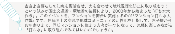 古きよき暮らしの知恵を復活させ、力を合わせて地球温暖化防止に取り組もう！という試みが国土交通省・環境省の後援により、2003年から始まった「打ち水大作戦」。このイベントを、マンションを舞台に実施するのが「マンション打ち水大作戦」です。　 住民同士の交流や地域コミュニティの活性化を目指して、お子様からお年寄りまで、同じマンションに住まう方々が一つになって、気軽に楽しみながら「打ち水」に取り組んでみてはいかがでしょうか。		