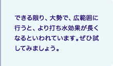 できる限り、大勢で、広範囲に行うと、より打ち水効果が長くなるといわれています。ぜひ試してみましょう。