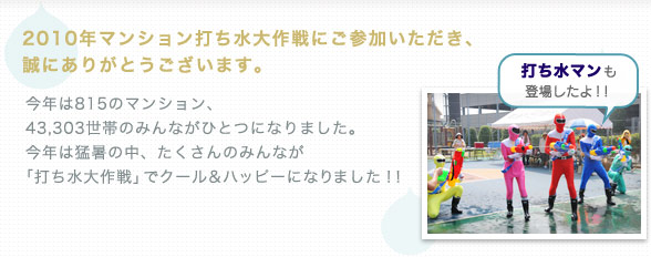 2010年マンション打ち水大作戦にご参加いただき、誠にありがとうございます。 今年は815のマンション、 43,303世帯のみんながひとつになりました。 今年は猛暑の中、たくさんのみんなが 「打ち水大作戦」でクール＆ハッピーになりました！！