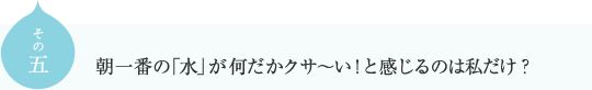 その五
朝一番の「水」が何だかクサ～い！と感じるのは私だけ？