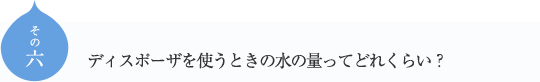 その六
ディスポーザを使うときの水の量ってどれくらい？