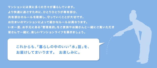 マンションには実に多くの方々が暮らしています。
より快適に過ごすために、ひとりひとりが専有部分、
共有部分のルールを理解し、守っていくことが大切です。
お住まいのマンションによって細かなルールは異なります。
いま一度、お手元にある「管理規約」をご家族やお隣さんと一緒にご覧いただき
皆さんで一緒に、楽しいマンションライフを築きましょう。
これからも、「暮らしの中のいい「水」話」を、
お届けしてまいります。　お楽しみに。