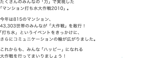 たくさんのみんなの「力」で実現した 「マンション打ち水大作戦2010」。 今年は815のマンション、 43,303世帯のみんなが「大作戦」を敢行！ 「打ち水」というイベントをきっかけに、 さらにコミュニケーションの輪が広がりました。 これからも、みんな「ハッピー」になれる 大作戦を行ってまいりましょう！