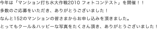  今年は「マンション打ち水大作戦2010 フォトコンテスト」を開催！！ 多数のご応募をいただき、ありがとうございました！ なんと152のマンションの皆さまからお申し込みを頂きました。 とってもクール＆ハッピーな写真をたくさん頂き、ありがとうございました！