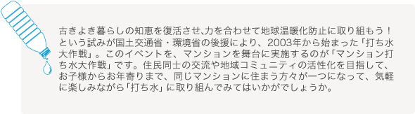 古きよき暮らしの知恵を復活させ、力を合わせて地球温暖化防止に取り組もう！という試みが国土交通省・環境省の後援により、2003年から始まった「打ち水大作戦」。このイベントを、マンションを舞台に実施するのが「マンション打ち水大作戦」です。　 住民同士の交流や地域コミュニティの活性化を目指して、お子様からお年寄りまで、同じマンションに住まう方々が一つになって、気軽に楽しみながら「打ち水」に取り組んでみてはいかがでしょうか。		