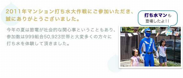 2011年マンション打ち水大作戦にご参加いただき、
誠にありがとうございます。　
大震災の後にも関わらず、今年は999のマンション、　
50,923世帯のみなさんにご参加いただきました。
多くのみなさんに、エコ体験をしていただきました。