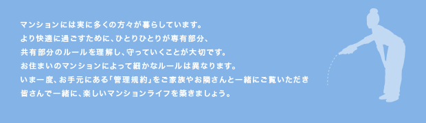 マンションには実に多くの方々が暮らしています。
より快適に過ごすために、ひとりひとりが専有部分、
共有部分のルールを理解し、守っていくことが大切です。
お住まいのマンションによって細かなルールは異なります。
いま一度、お手元にある「管理規約」をご家族やお隣さんと一緒にご覧いただき
皆さんで一緒に、楽しいマンションライフを築きましょう。