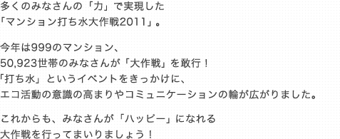 多くのみなさんの「力」で実現した 
「マンション打ち水大作戦2011」。
今年は999のマンション、
50,923世帯のみなさんが「大作戦」を敢行！
「打ち水」というイベントをきっかけに、
エコ活動の意識の高まりやコミュニケーションの輪が広がりました。
これからも、みなさんが「ハッピー」になれる
 大作戦を行ってまいりましょう！