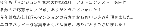  今年は「マンション打ち水大作戦2010 フォトコンテスト」を開催！！ 多数のご応募をいただき、ありがとうございました！ なんと152のマンションの皆さまからお申し込みを頂きました。 とってもクール＆ハッピーな写真をたくさん頂き、ありがとうございました！