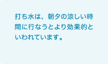 打ち水は、朝夕の涼しい時間に行なうとより効果的といわれています。