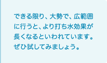 できる限り、大勢で、広範囲に行うと、より打ち水効果が長くなるといわれています。ぜひ試してみましょう。