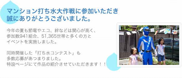 マンション打ち水大作戦に参加いただき誠にありがとうございました。今年の夏も節電やエコ、絆などは関心が高く、参加数941組合、51,365世帯と多くの方とイベントを実施しました。同時開催した「打ち水コンテスト」も多数応募があつまりました。特設ページにて作品の紹介させていただきます！！