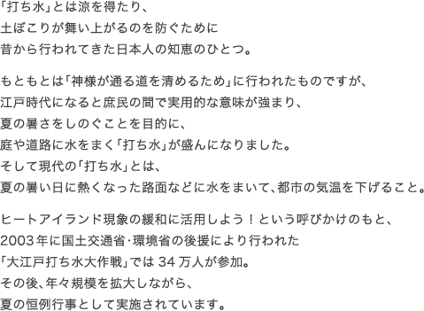 「打ち水」とは涼を得たり、 土ぼこりが舞い上がるのを防ぐために 昔から行われてきた日本人の知恵のひとつ。 もともとは「神様が通る道を清めるため」に行われたものですが、 江戸時代になると庶民の間で実用的な意味が強まり、 夏の暑さをしのぐことを目的に、 庭や道路に水をまく「打ち水」が盛んになりました。 そして現代の「打ち水」とは、 夏の暑い日に熱くなった路面などに水をまいて、都市の気温を下げること。 ヒートアイランド現象の緩和に活用しよう！という呼びかけのもと、 2003年に国土交通省・環境省の後援により行われた 「大江戸打ち水大作戦」では34万人が参加。 その後、年々規模を拡大しながら、 夏の恒例行事として実施されています。