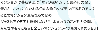 マンションで暮らす上で「水」の扱い方って意外に大変。
皆さんも「水」にかかわる色んな悩みやギモンがあるのでは？
そこでマンション生活ならではの
ジャストアイデアも紹介しながら、水まわりのことを大公開。
みんなでもっともっと楽しいマンションライフをおくりましょう！