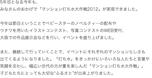 5年目となる今年も、みなさんのおかげで「マンション打ち水大作戦2012」が実現できました。今年は節目ということでベビースターのノベルティ―の配布やウチワを用いたイラストコンテスト、写真コンテストのWEB受付、大阪での作品展示会などを行い、イベントを盛り上げました。また、継続して行っていくことで、イベントにそれぞれのマンションらしさも出てくるようになりました。「打ち水」をきっかけにいろいろな人たちと言葉や笑顔を交わし、幅広い世代の方が夏を楽しんだ「マンション打ち水大作戦」。子どもたちにとっても大切な"ふるさと"が出来上がりました。